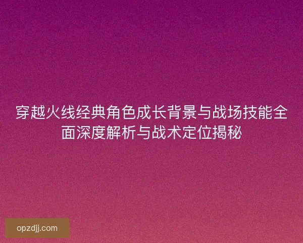 穿越火线经典角色成长背景与战场技能全面深度解析与战术定位揭秘