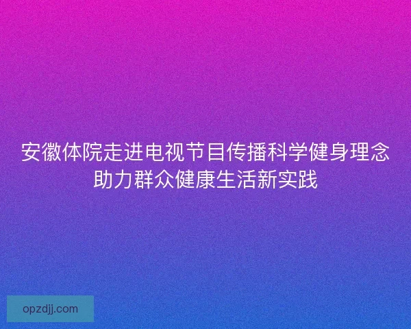 安徽体院走进电视节目传播科学健身理念助力群众健康生活新实践