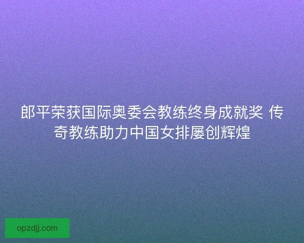 郎平荣获国际奥委会教练终身成就奖 传奇教练助力中国女排屡创辉煌
