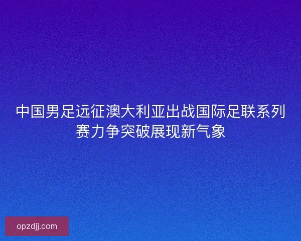中国男足远征澳大利亚出战国际足联系列赛力争突破展现新气象
