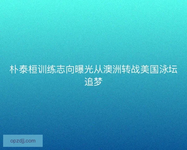 朴泰桓训练志向曝光从澳洲转战美国泳坛追梦