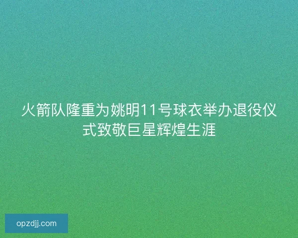 火箭队隆重为姚明11号球衣举办退役仪式致敬巨星辉煌生涯